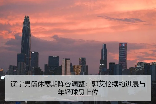 辽宁男篮休赛期阵容调整：郭艾伦续约进展与年轻球员上位