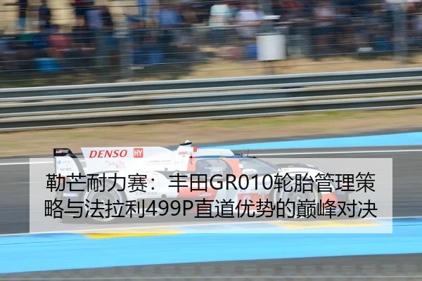 勒芒耐力赛：丰田GR010轮胎管理策略与法拉利499P直道优势的巅峰对决