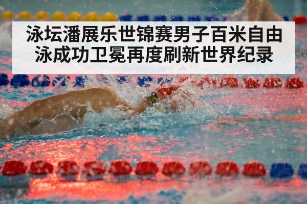 泳坛潘展乐世锦赛男子百米自由泳成功卫冕再度刷新世界纪录
