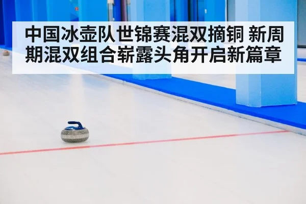 中国冰壶队世锦赛混双摘铜 新周期混双组合崭露头角开启新篇章